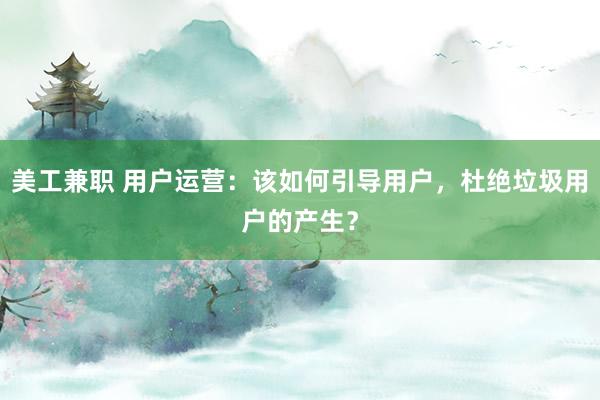 美工兼职 用户运营：该如何引导用户，杜绝垃圾用户的产生？