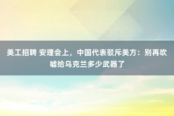 美工招聘 安理会上，中国代表驳斥美方：别再吹嘘给乌克兰多少武器了