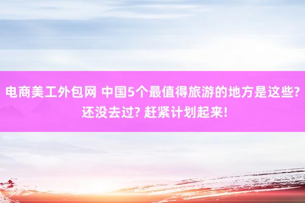 电商美工外包网 中国5个最值得旅游的地方是这些? 还没去过? 赶紧计划起来!