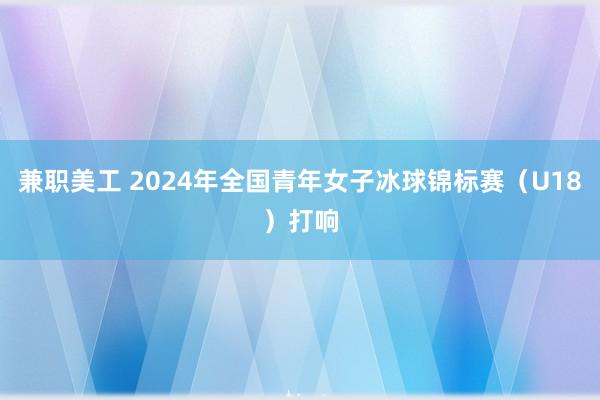 兼职美工 2024年全国青年女子冰球锦标赛（U18）打响