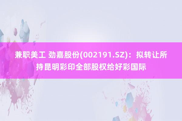 兼职美工 劲嘉股份(002191.SZ)：拟转让所持昆明彩印全部股权给好彩国际