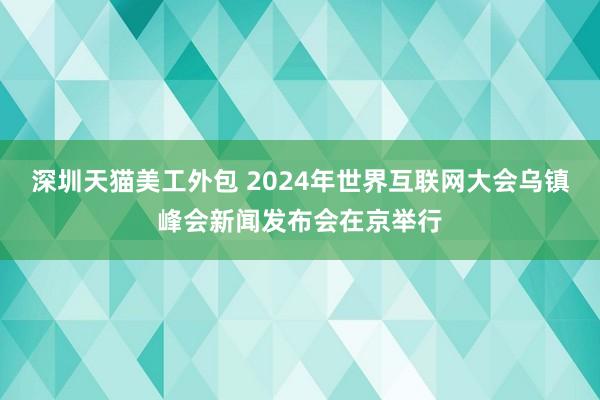 深圳天猫美工外包 2024年世界互联网大会乌镇峰会新闻发布会在京举行