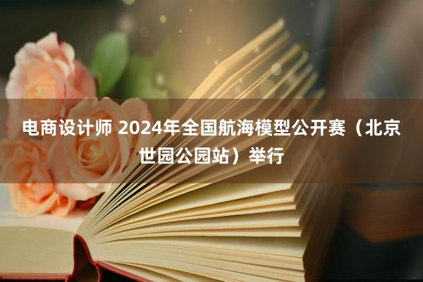 电商设计师 2024年全国航海模型公开赛（北京世园公园站）举行