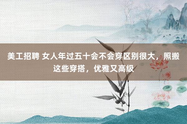 美工招聘 女人年过五十会不会穿区别很大，照搬这些穿搭，优雅又高级