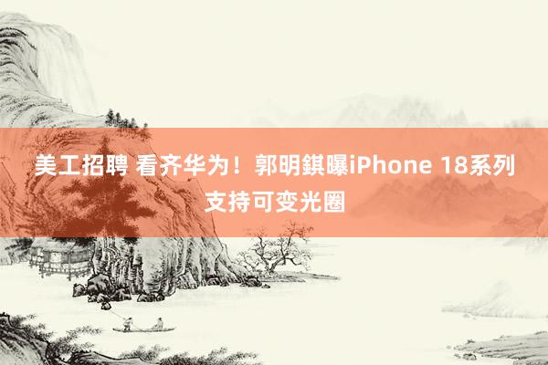 美工招聘 看齐华为！郭明錤曝iPhone 18系列支持可变光圈